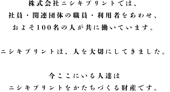 株式会社ニシキプリントでは、社員・関連団体の職員・利用者をあわせ、およそ100名の人が共に働いています。ニシキプリントは、人を大切にしてきました。今ここにいる人達はニシキプリントをかたちづくる財産です。